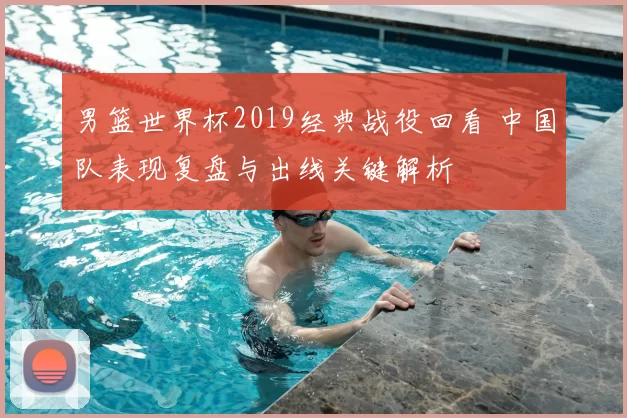 男篮世界杯2019经典战役回看 中国队表现复盘与出线关键解析