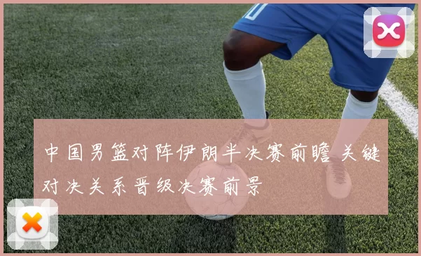 中国男篮对阵伊朗半决赛前瞻 关键对决关系晋级决赛前景