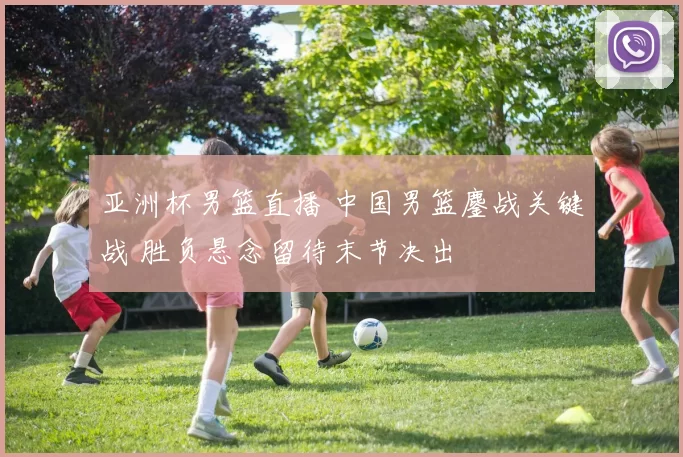 亚洲杯男篮直播 中国男篮鏖战关键战 胜负悬念留待末节决出