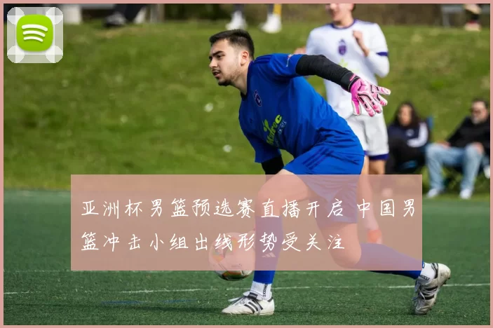 亚洲杯男篮预选赛直播开启 中国男篮冲击小组出线形势受关注