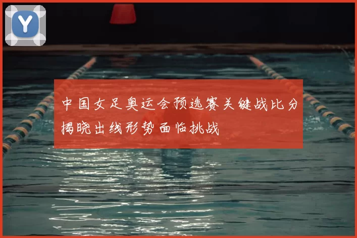 中国女足奥运会预选赛关键战比分揭晓出线形势面临挑战