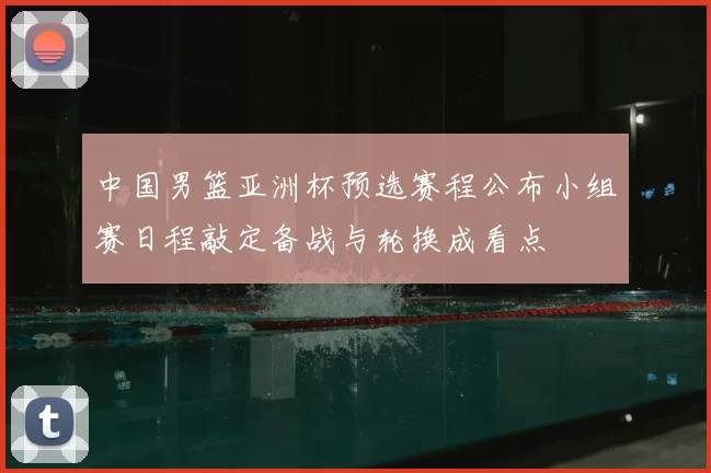 中国男篮亚洲杯预选赛程公布小组赛日程敲定备战与轮换成看点