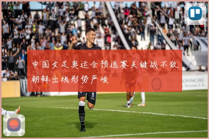 中国女足奥运会预选赛关键战不敌朝鲜出线形势严峻