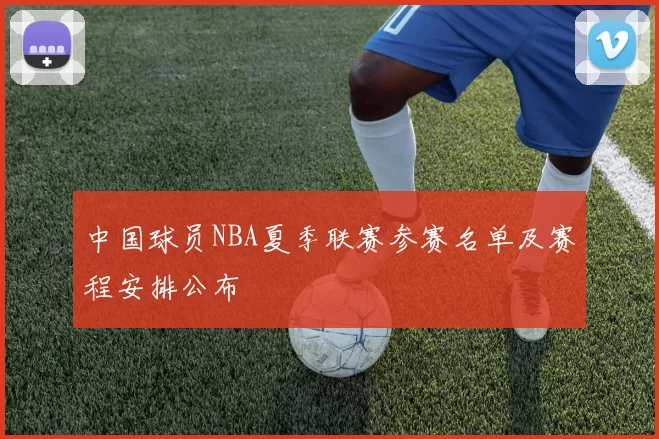中国球员NBA夏季联赛参赛名单及赛程安排公布