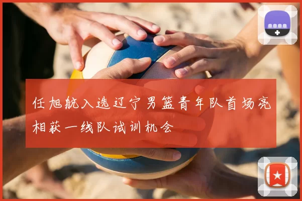 任旭航入选辽宁男篮青年队首场亮相获一线队试训机会