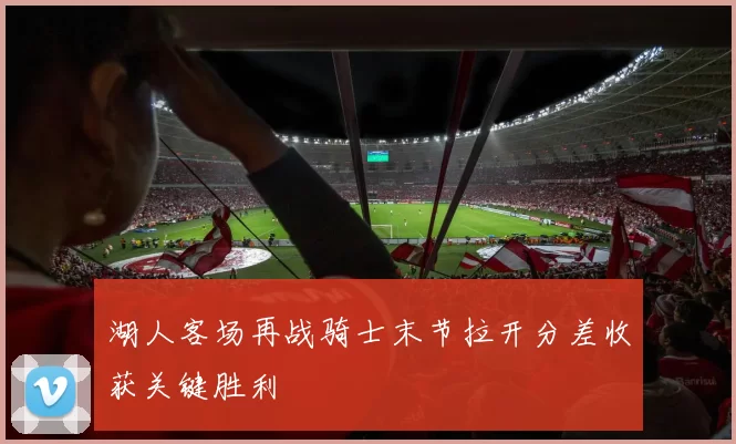 湖人客场再战骑士末节拉开分差收获关键胜利