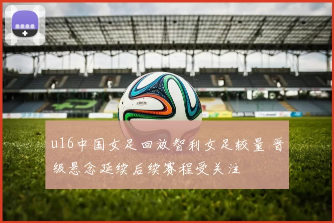u16中国女足回放智利女足较量 晋级悬念延续后续赛程受关注