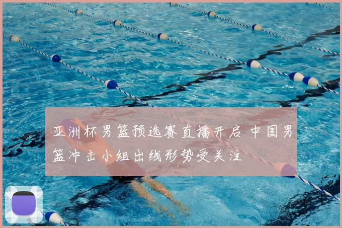 亚洲杯男篮预选赛直播开启 中国男篮冲击小组出线形势受关注