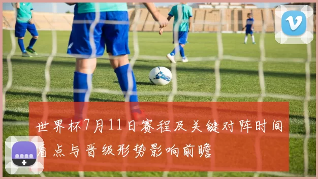 世界杯7月11日赛程及关键对阵时间看点与晋级形势影响前瞻