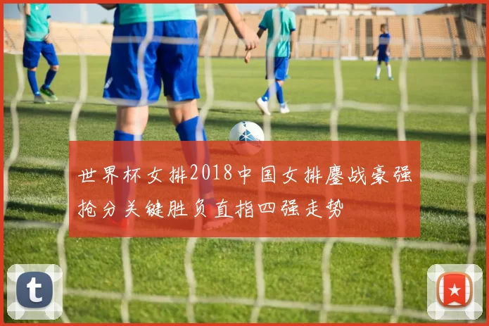 世界杯女排2018中国女排鏖战豪强抢分关键胜负直指四强走势