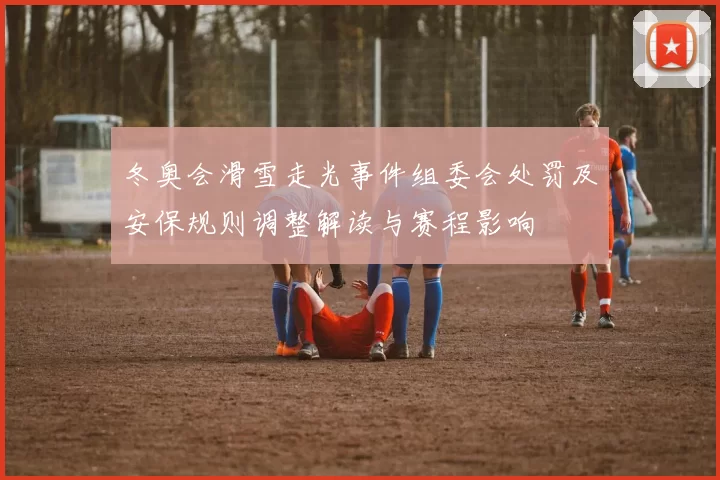 冬奥会滑雪走光事件组委会处罚及安保规则调整解读与赛程影响