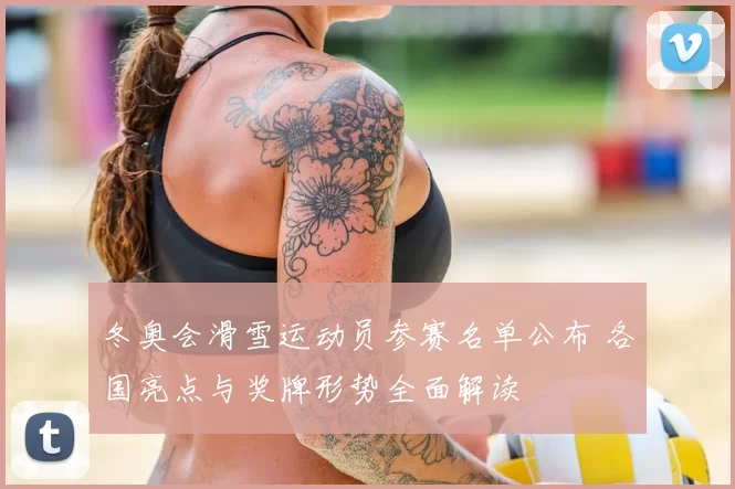 冬奥会滑雪运动员参赛名单公布 各国亮点与奖牌形势全面解读