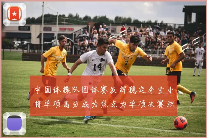 中国体操队团体赛发挥稳定夺金小将单项高分成为焦点为单项决赛积累优势