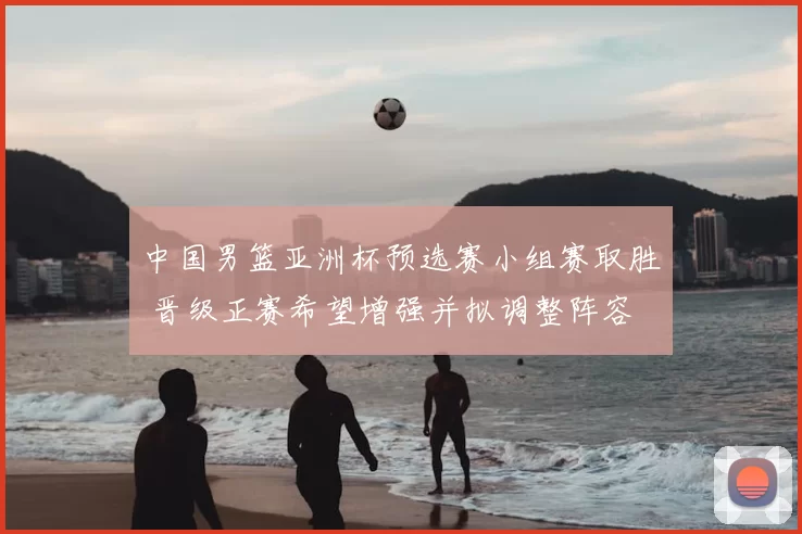中国男篮亚洲杯预选赛小组赛取胜 晋级正赛希望增强并拟调整阵容