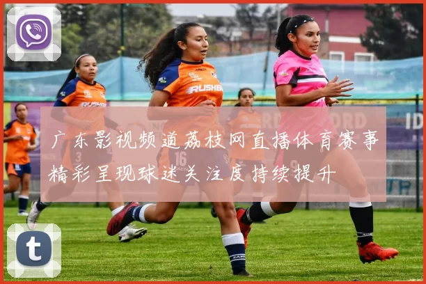 广东影视频道荔枝网直播体育赛事精彩呈现球迷关注度持续提升