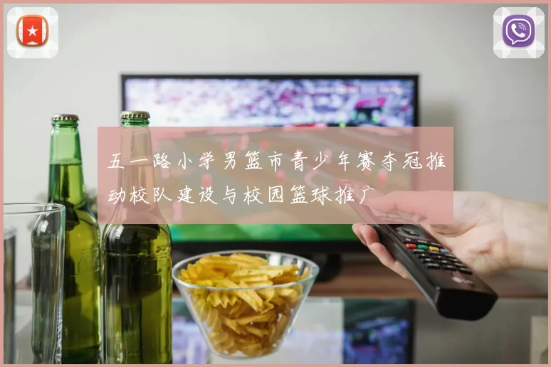 五一路小学男篮市青少年赛夺冠推动校队建设与校园篮球推广