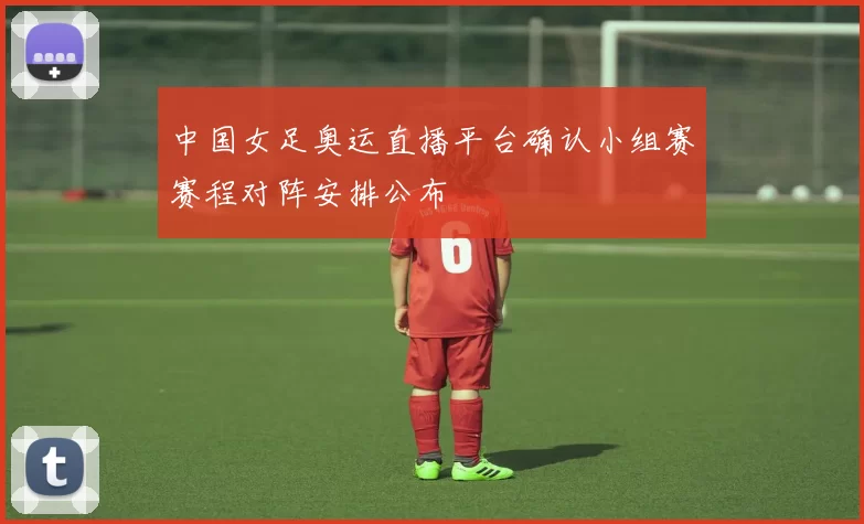 中国女足奥运直播平台确认小组赛赛程对阵安排公布