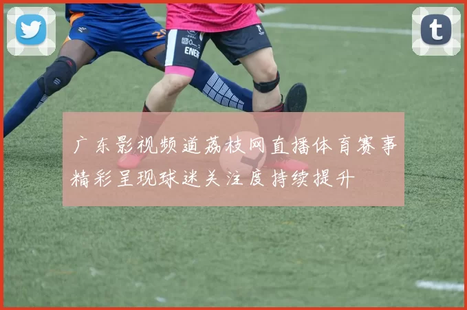 广东影视频道荔枝网直播体育赛事精彩呈现球迷关注度持续提升