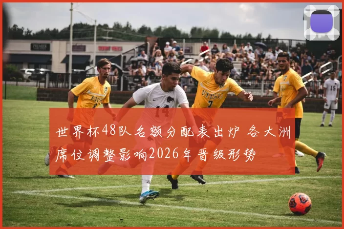 世界杯48队名额分配表出炉 各大洲席位调整影响2026年晋级形势