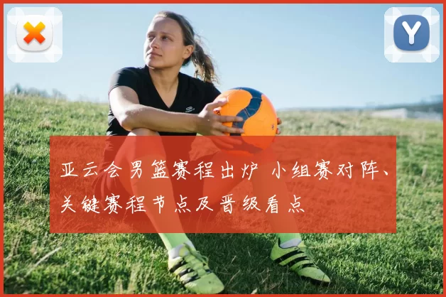 亚云会男篮赛程出炉 小组赛对阵、关键赛程节点及晋级看点