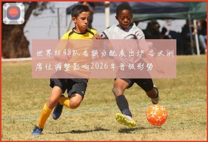 世界杯48队名额分配表出炉 各大洲席位调整影响2026年晋级形势