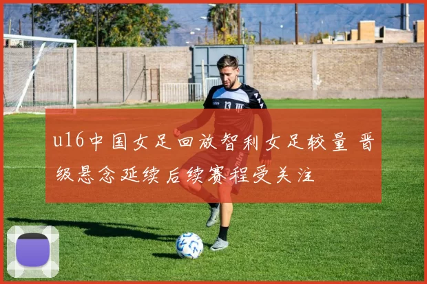 u16中国女足回放智利女足较量 晋级悬念延续后续赛程受关注