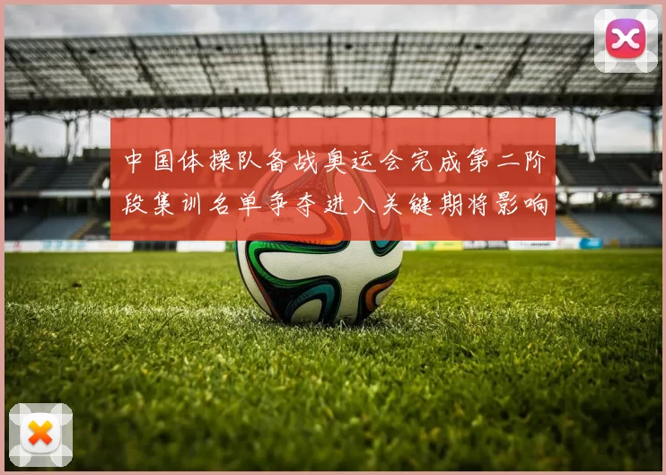 中国体操队备战奥运会完成第二阶段集训名单争夺进入关键期将影响大项编排