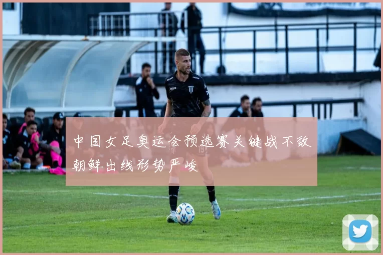中国女足奥运会预选赛关键战不敌朝鲜出线形势严峻