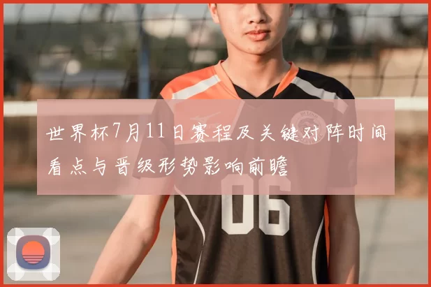 世界杯7月11日赛程及关键对阵时间看点与晋级形势影响前瞻
