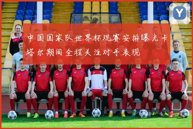 中国国家队世界杯观赛安排曝光卡塔尔期间全程关注对手表现