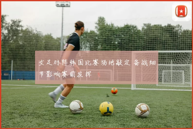 女足对阵韩国比赛场地敲定 备战细节影响赛前发挥