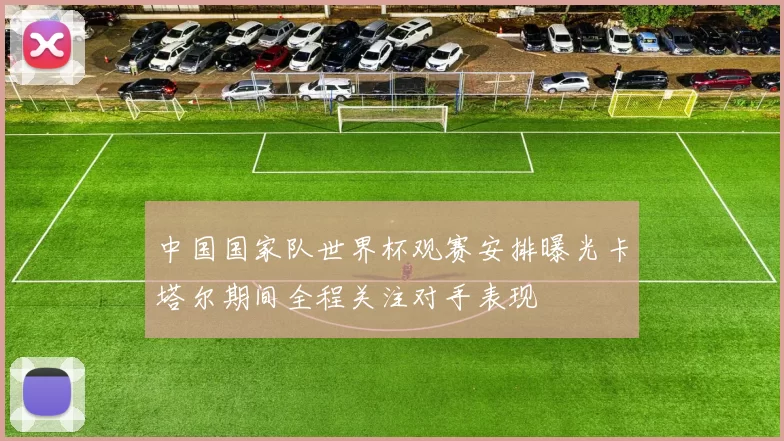 中国国家队世界杯观赛安排曝光卡塔尔期间全程关注对手表现