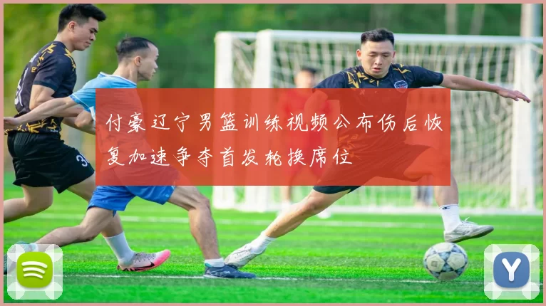 付豪辽宁男篮训练视频公布伤后恢复加速争夺首发轮换席位