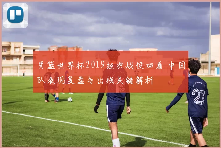 男篮世界杯2019经典战役回看 中国队表现复盘与出线关键解析