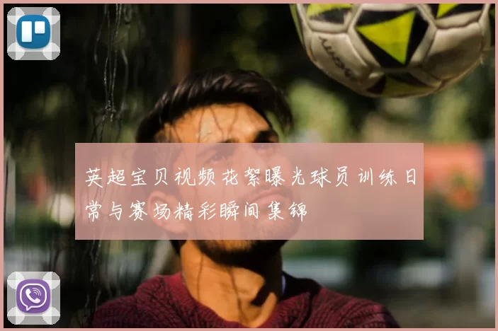 英超宝贝视频花絮曝光球员训练日常与赛场精彩瞬间集锦