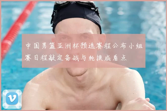 中国男篮亚洲杯预选赛程公布小组赛日程敲定备战与轮换成看点