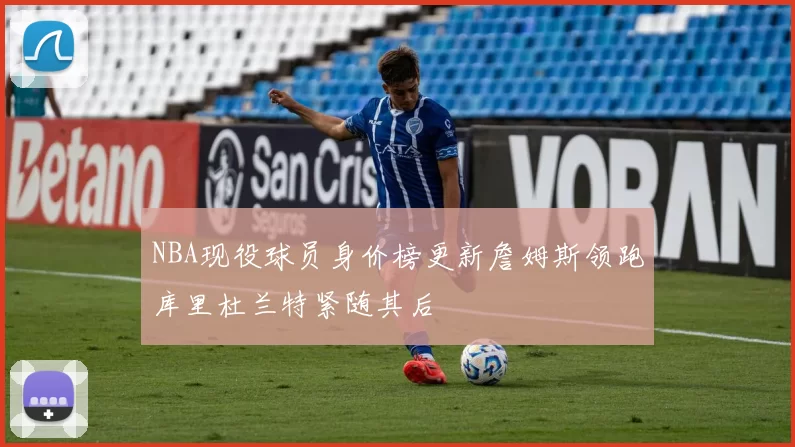 NBA现役球员身价榜更新詹姆斯领跑库里杜兰特紧随其后
