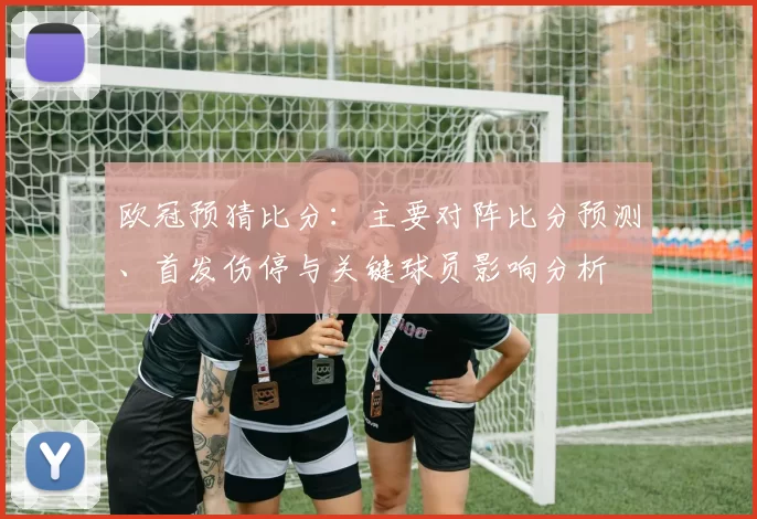欧冠预猜比分：主要对阵比分预测、首发伤停与关键球员影响分析