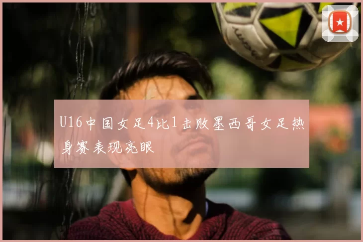 U16中国女足4比1击败墨西哥女足热身赛表现亮眼