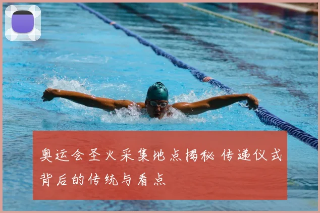 奥运会圣火采集地点揭秘 传递仪式背后的传统与看点