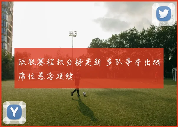 欧联赛程积分榜更新 多队争夺出线席位悬念延续
