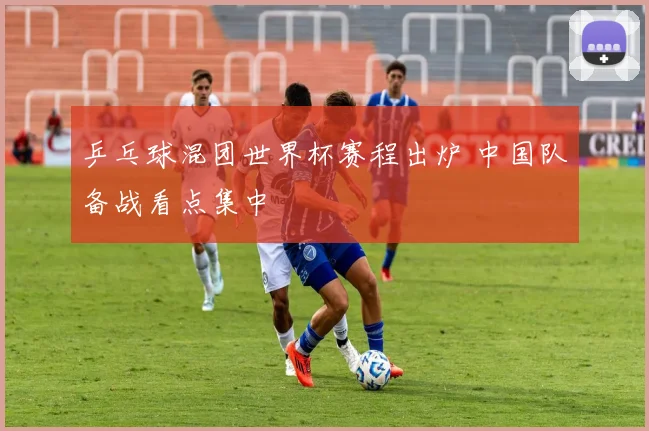 乒乓球混团世界杯赛程出炉 中国队备战看点集中