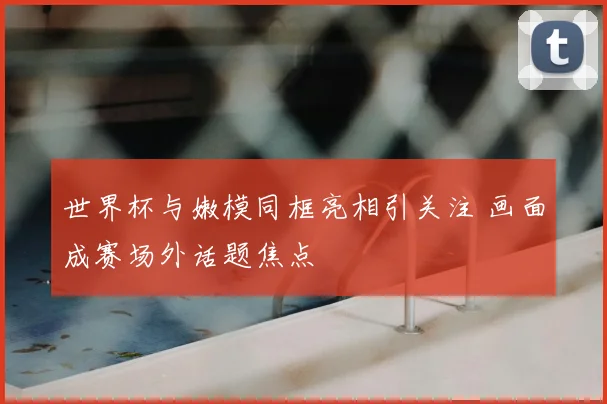 世界杯与嫩模同框亮相引关注 画面成赛场外话题焦点