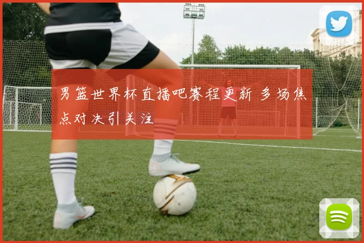 男篮世界杯直播吧赛程更新 多场焦点对决引关注