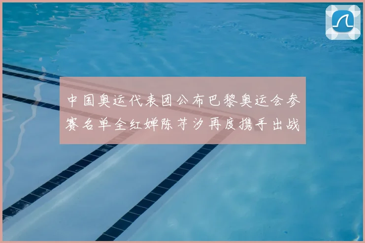 中国奥运代表团公布巴黎奥运会参赛名单全红婵陈芋汐再度携手出战
