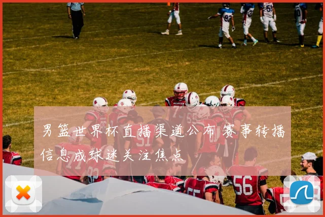 男篮世界杯直播渠道公布 赛事转播信息成球迷关注焦点