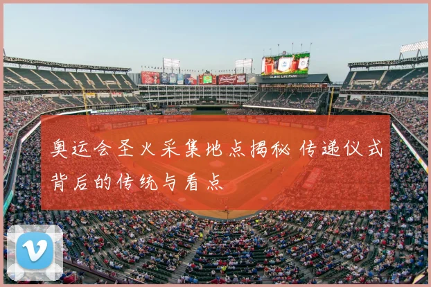 奥运会圣火采集地点揭秘 传递仪式背后的传统与看点