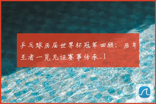 乒乓球历届世界杯冠军回顾:历年王者一览见证赛事传承_1