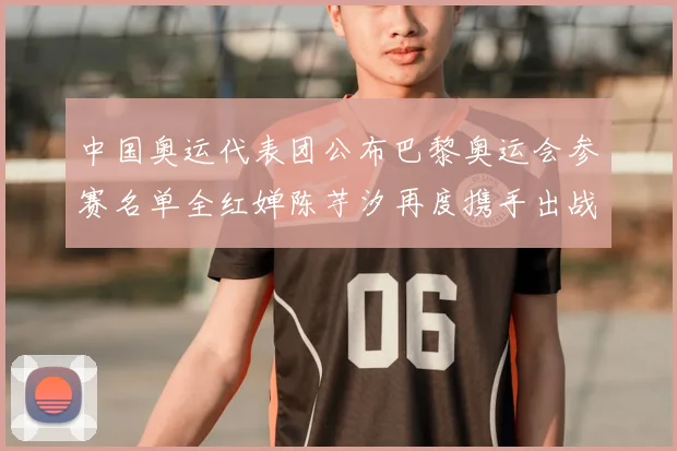 中国奥运代表团公布巴黎奥运会参赛名单全红婵陈芋汐再度携手出战